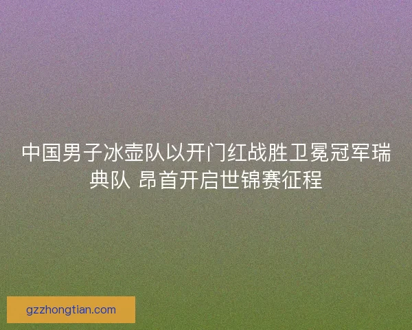 中国男子冰壶队以开门红战胜卫冕冠军瑞典队 昂首开启世锦赛征程