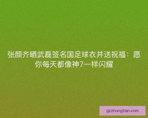 张颜齐晒武磊签名国足球衣并送祝福：愿你每天都像神7一样闪耀