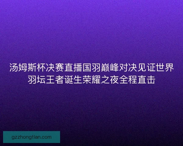 汤姆斯杯决赛直播国羽巅峰对决见证世界羽坛王者诞生荣耀之夜全程直击