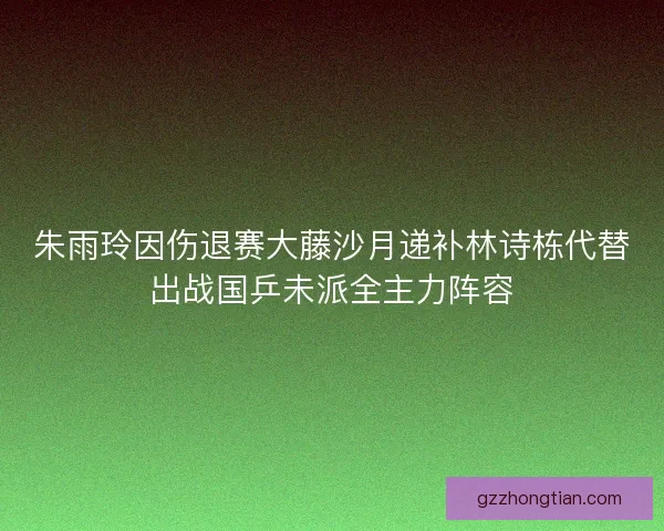 朱雨玲因伤退赛大藤沙月递补林诗栋代替出战国乒未派全主力阵容