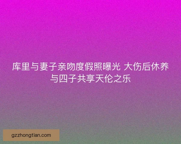库里与妻子亲吻度假照曝光 大伤后休养与四子共享天伦之乐