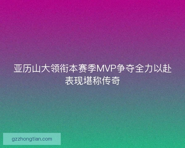 亚历山大领衔本赛季MVP争夺全力以赴表现堪称传奇