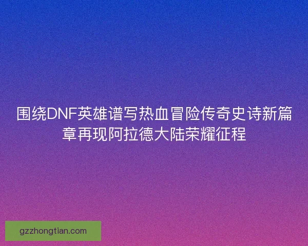 围绕DNF英雄谱写热血冒险传奇史诗新篇章再现阿拉德大陆荣耀征程