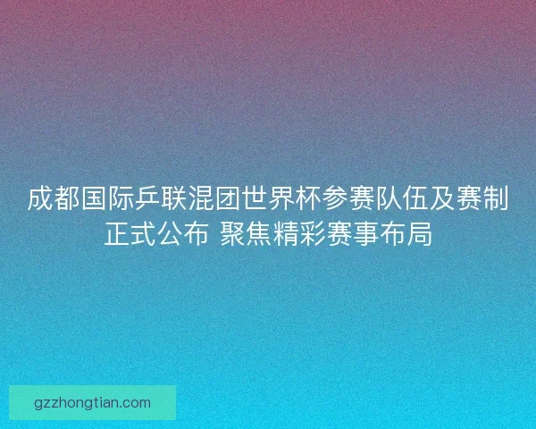 成都国际乒联混团世界杯参赛队伍及赛制正式公布 聚焦精彩赛事布局