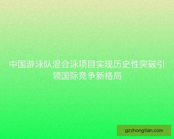 中国游泳队混合泳项目实现历史性突破引领国际竞争新格局