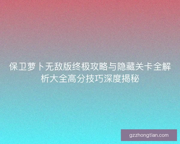 保卫萝卜无敌版终极攻略与隐藏关卡全解析大全高分技巧深度揭秘