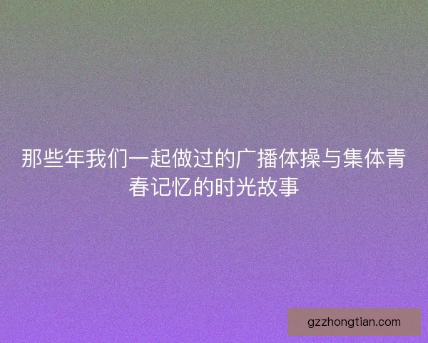 那些年我们一起做过的广播体操与集体青春记忆的时光故事 那些年我们一起做过的广播体操与集体青春记忆的时光故事
