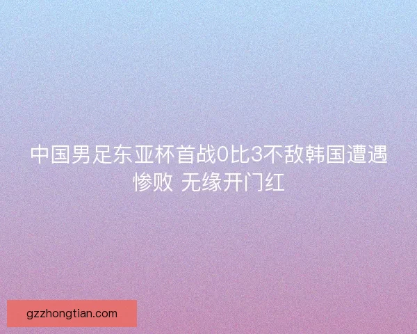 中国男足东亚杯首战0比3不敌韩国遭遇惨败 无缘开门红