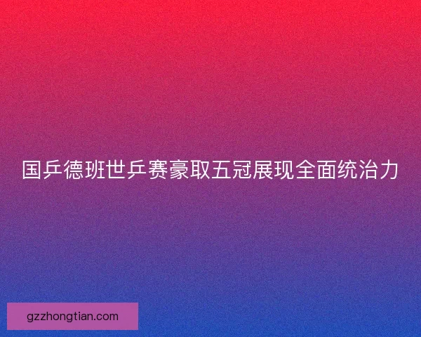 国乒德班世乒赛豪取五冠展现全面统治力