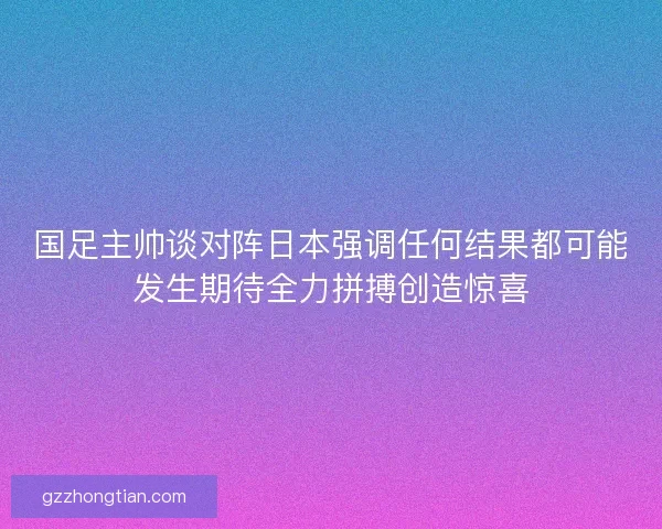 国足主帅谈对阵日本强调任何结果都可能发生期待全力拼搏创造惊喜