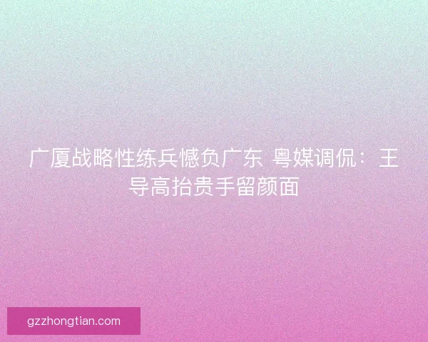 广厦战略性练兵憾负广东 粤媒调侃：王导高抬贵手留颜面