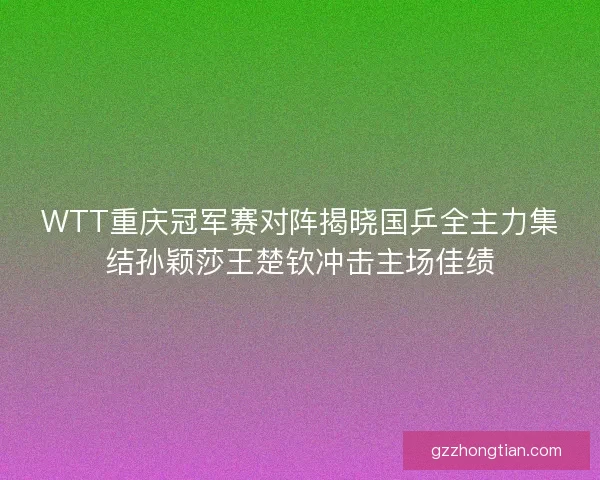 WTT重庆冠军赛对阵揭晓国乒全主力集结孙颖莎王楚钦冲击主场佳绩