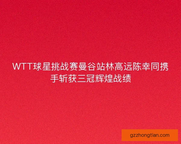 WTT球星挑战赛曼谷站林高远陈幸同携手斩获三冠辉煌战绩