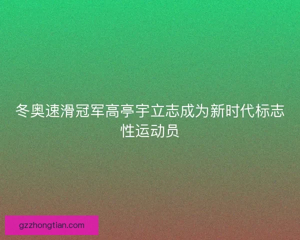 冬奥速滑冠军高亭宇立志成为新时代标志性运动员