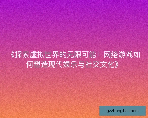 《探索虚拟世界的无限可能：网络游戏如何塑造现代娱乐与社交文化》